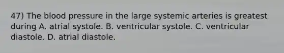 47) The blood pressure in the large systemic arteries is greatest during A. atrial systole. B. ventricular systole. C. ventricular diastole. D. atrial diastole.