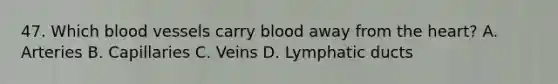 47. Which blood vessels carry blood away from the heart? A. Arteries B. Capillaries C. Veins D. Lymphatic ducts