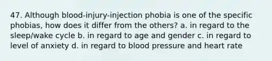 47. Although blood-injury-injection phobia is one of the specific phobias, how does it differ from the others? a. in regard to the sleep/wake cycle b. in regard to age and gender c. in regard to level of anxiety d. in regard to <a href='https://www.questionai.com/knowledge/kD0HacyPBr-blood-pressure' class='anchor-knowledge'>blood pressure</a> and heart rate