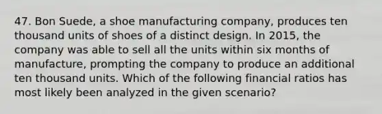 47. Bon Suede, a shoe manufacturing company, produces ten thousand units of shoes of a distinct design. In 2015, the company was able to sell all the units within six months of manufacture, prompting the company to produce an additional ten thousand units. Which of the following financial ratios has most likely been analyzed in the given scenario?