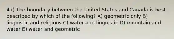 47) The boundary between the United States and Canada is best described by which of the following? A) geometric only B) linguistic and religious C) water and linguistic D) mountain and water E) water and geometric