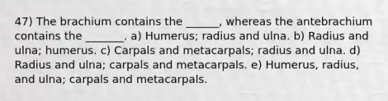 47) The brachium contains the ______, whereas the antebrachium contains the _______. a) Humerus; radius and ulna. b) Radius and ulna; humerus. c) Carpals and metacarpals; radius and ulna. d) Radius and ulna; carpals and metacarpals. e) Humerus, radius, and ulna; carpals and metacarpals.