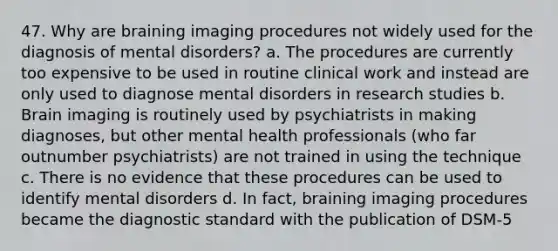 47. Why are braining imaging procedures not widely used for the diagnosis of mental disorders? a. The procedures are currently too expensive to be used in routine clinical work and instead are only used to diagnose mental disorders in research studies b. Brain imaging is routinely used by psychiatrists in making diagnoses, but other mental health professionals (who far outnumber psychiatrists) are not trained in using the technique c. There is no evidence that these procedures can be used to identify mental disorders d. In fact, braining imaging procedures became the diagnostic standard with the publication of DSM-5