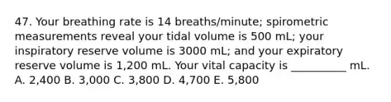 47. Your breathing rate is 14 breaths/minute; spirometric measurements reveal your tidal volume is 500 mL; your inspiratory reserve volume is 3000 mL; and your expiratory reserve volume is 1,200 mL. Your vital capacity is __________ mL. A. 2,400 B. 3,000 C. 3,800 D. 4,700 E. 5,800