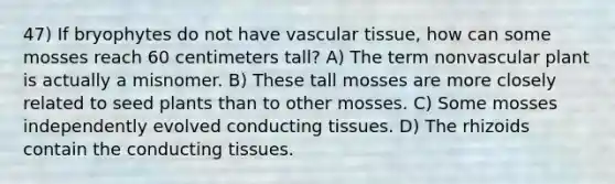 47) If bryophytes do not have vascular tissue, how can some mosses reach 60 centimeters tall? A) The term nonvascular plant is actually a misnomer. B) These tall mosses are more closely related to seed plants than to other mosses. C) Some mosses independently evolved conducting tissues. D) The rhizoids contain the conducting tissues.