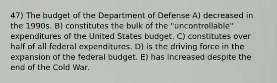 47) The budget of the Department of Defense A) decreased in the 1990s. B) constitutes the bulk of the "uncontrollable" expenditures of the United States budget. C) constitutes over half of all federal expenditures. D) is the driving force in the expansion of the federal budget. E) has increased despite the end of the Cold War.