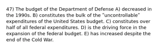 47) The budget of the Department of Defense A) decreased in the 1990s. B) constitutes the bulk of the ʺuncontrollableʺ expenditures of the United States budget. C) constitutes over half of all federal expenditures. D) is the driving force in the expansion of <a href='https://www.questionai.com/knowledge/kS29NErBPI-the-federal-budget' class='anchor-knowledge'>the federal budget</a>. E) has increased despite the end of the Cold War.