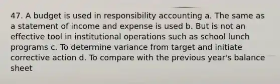 47. A budget is used in responsibility accounting a. The same as a statement of income and expense is used b. But is not an effective tool in institutional operations such as school lunch programs c. To determine variance from target and initiate corrective action d. To compare with the previous year's balance sheet