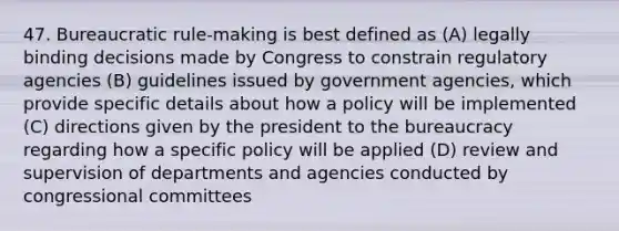 47. Bureaucratic rule-making is best defined as (A) legally binding decisions made by Congress to constrain regulatory agencies (B) guidelines issued by government agencies, which provide specific details about how a policy will be implemented (C) directions given by the president to the bureaucracy regarding how a specific policy will be applied (D) review and supervision of departments and agencies conducted by congressional committees