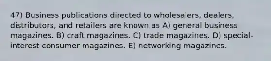 47) Business publications directed to wholesalers, dealers, distributors, and retailers are known as A) general business magazines. B) craft magazines. C) trade magazines. D) special-interest consumer magazines. E) networking magazines.