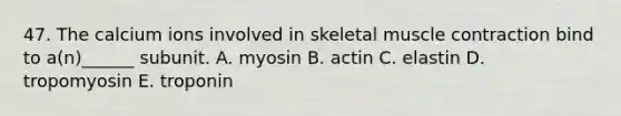 47. The calcium ions involved in skeletal muscle contraction bind to a(n)______ subunit. A. myosin B. actin C. elastin D. tropomyosin E. troponin