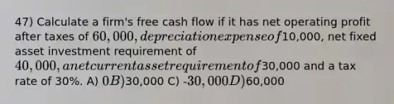 47) Calculate a firm's free cash flow if it has net operating profit after taxes of 60,000, depreciation expense of10,000, net fixed asset investment requirement of 40,000, a net current asset requirement of30,000 and a tax rate of 30%. A) 0 B)30,000 C) -30,000 D)60,000