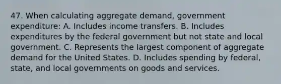 47. When calculating aggregate demand, government expenditure: A. Includes income transfers. B. Includes expenditures by the federal government but not state and local government. C. Represents the largest component of aggregate demand for the United States. D. Includes spending by federal, state, and local governments on goods and services.