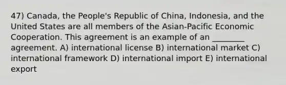 47) Canada, the People's Republic of China, Indonesia, and the United States are all members of the Asian-Pacific Economic Cooperation. This agreement is an example of an ________ agreement. A) international license B) international market C) international framework D) international import E) international export