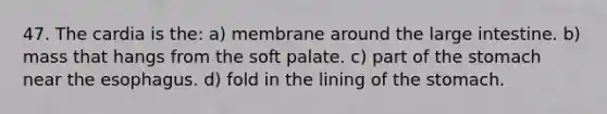 47. The cardia is the: a) membrane around the large intestine. b) mass that hangs from the soft palate. c) part of the stomach near the esophagus. d) fold in the lining of the stomach.