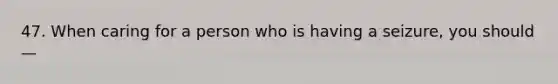 47. When caring for a person who is having a seizure, you should —
