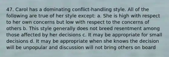 47. Carol has a dominating conflict-handling style. All of the following are true of her style except: a. She is high with respect to her own concerns but low with respect to the concerns of others b. This style generally does not breed resentment among those affected by her decisions c. It may be appropriate for small decisions d. It may be appropriate when she knows the decision will be unpopular and discussion will not bring others on board