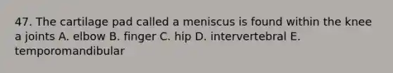 47. The cartilage pad called a meniscus is found within the knee a joints A. elbow B. finger C. hip D. intervertebral E. temporomandibular