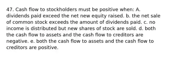 47. Cash flow to stockholders must be positive when: A. dividends paid exceed the net new equity raised. b. the net sale of common stock exceeds the amount of dividends paid. c. no income is distributed but new shares of stock are sold. d. both the cash flow to assets and the cash flow to creditors are negative. e. both the cash flow to assets and the cash flow to creditors are positive.