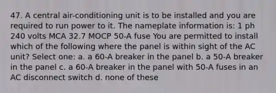 47. A central air-conditioning unit is to be installed and you are required to run power to it. The nameplate information is: 1 ph 240 volts MCA 32.7 MOCP 50-A fuse You are permitted to install which of the following where the panel is within sight of the AC unit? Select one: a. a 60-A breaker in the panel b. a 50-A breaker in the panel c. a 60-A breaker in the panel with 50-A fuses in an AC disconnect switch d. none of these