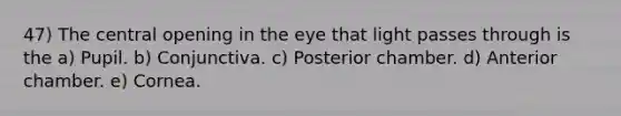 47) The central opening in the eye that light passes through is the a) Pupil. b) Conjunctiva. c) Posterior chamber. d) Anterior chamber. e) Cornea.