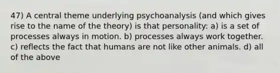 47) A central theme underlying psychoanalysis (and which gives rise to the name of the theory) is that personality: a) is a set of processes always in motion. b) processes always work together. c) reflects the fact that humans are not like other animals. d) all of the above