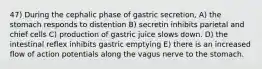 47) During the cephalic phase of gastric secretion, A) the stomach responds to distention B) secretin inhibits parietal and chief cells C) production of gastric juice slows down. D) the intestinal reflex inhibits gastric emptying E) there is an increased flow of action potentials along the vagus nerve to the stomach.