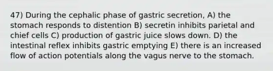 47) During the cephalic phase of gastric secretion, A) the stomach responds to distention B) secretin inhibits parietal and chief cells C) production of gastric juice slows down. D) the intestinal reflex inhibits gastric emptying E) there is an increased flow of action potentials along the vagus nerve to the stomach.