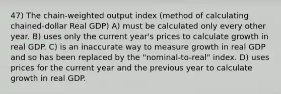 47) The chain-weighted output index (method of calculating chained-dollar Real GDP) A) must be calculated only every other year. B) uses only the current year's prices to calculate growth in real GDP. C) is an inaccurate way to measure growth in real GDP and so has been replaced by the "nominal-to-real" index. D) uses prices for the current year and the previous year to calculate growth in real GDP.