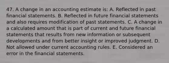 47. A change in an accounting estimate is: A. Reflected in past financial statements. B. Reflected in future financial statements and also requires modification of past statements. C. A change in a calculated amount that is part of current and future financial statements that results from new information or subsequent developments and from better insight or improved judgment. D. Not allowed under current accounting rules. E. Considered an error in the financial statements.