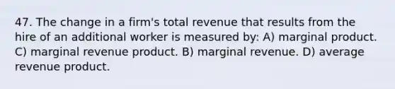 47. The change in a firm's total revenue that results from the hire of an additional worker is measured by: A) marginal product. C) marginal revenue product. B) marginal revenue. D) average revenue product.