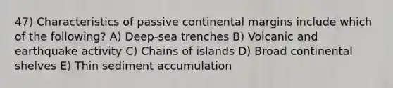 47) Characteristics of passive continental margins include which of the following? A) Deep-sea trenches B) Volcanic and earthquake activity C) Chains of islands D) Broad continental shelves E) Thin sediment accumulation