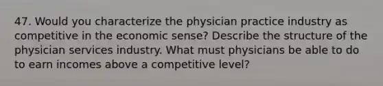 47. Would you characterize the physician practice industry as competitive in the economic sense? Describe the structure of the physician services industry. What must physicians be able to do to earn incomes above a competitive level?