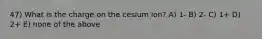 47) What is the charge on the cesium ion? A) 1- B) 2- C) 1+ D) 2+ E) none of the above