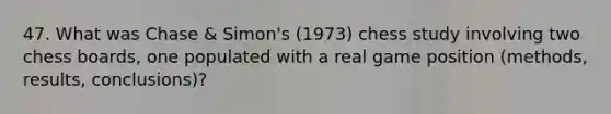 47. What was Chase & Simon's (1973) chess study involving two chess boards, one populated with a real game position (methods, results, conclusions)?