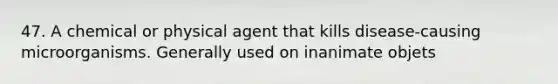 47. A chemical or physical agent that kills disease-causing microorganisms. Generally used on inanimate objets