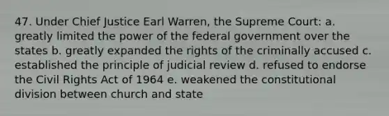 47. Under Chief Justice Earl Warren, the Supreme Court: a. greatly limited the power of the federal government over the states b. greatly expanded the rights of the criminally accused c. established the principle of judicial review d. refused to endorse the Civil Rights Act of 1964 e. weakened the constitutional division between church and state