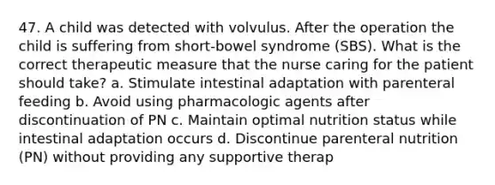 47. A child was detected with volvulus. After the operation the child is suffering from short-bowel syndrome (SBS). What is the correct therapeutic measure that the nurse caring for the patient should take? a. Stimulate intestinal adaptation with parenteral feeding b. Avoid using pharmacologic agents after discontinuation of PN c. Maintain optimal nutrition status while intestinal adaptation occurs d. Discontinue parenteral nutrition (PN) without providing any supportive therap