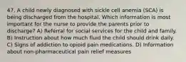 47. A child newly diagnosed with sickle cell anemia (SCA) is being discharged from the hospital. Which information is most important for the nurse to provide the parents prior to discharge? A) Referral for social services for the child and family. B) Instruction about how much fluid the child should drink daily. C) Signs of addiction to opioid pain medications. D) Information about non-pharmaceutical pain relief measures