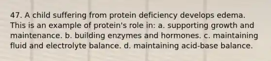 47. A child suffering from protein deficiency develops edema. This is an example of protein's role in: a. supporting growth and maintenance. b. building enzymes and hormones. c. maintaining fluid and electrolyte balance. d. maintaining acid-base balance.