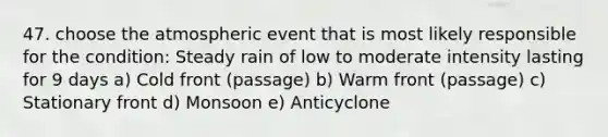 47. choose the atmospheric event that is most likely responsible for the condition: Steady rain of low to moderate intensity lasting for 9 days a) Cold front (passage) b) Warm front (passage) c) Stationary front d) Monsoon e) Anticyclone