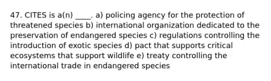 47. CITES is a(n) ____. a) policing agency for the protection of threatened species b) international organization dedicated to the preservation of endangered species c) regulations controlling the introduction of exotic species d) pact that supports critical ecosystems that support wildlife e) treaty controlling the international trade in endangered species