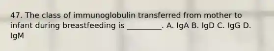 47. The class of immunoglobulin transferred from mother to infant during breastfeeding is _________. A. IgA B. IgD C. IgG D. IgM