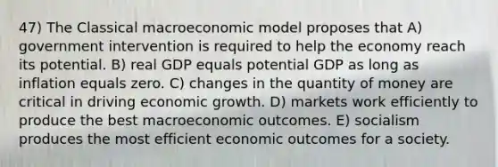 47) The Classical macroeconomic model proposes that A) government intervention is required to help the economy reach its potential. B) real GDP equals potential GDP as long as inflation equals zero. C) changes in the quantity of money are critical in driving economic growth. D) markets work efficiently to produce the best macroeconomic outcomes. E) socialism produces the most efficient economic outcomes for a society.