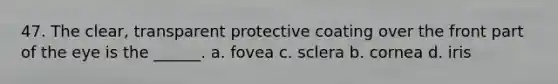 47. The clear, transparent protective coating over the front part of the eye is the ______. a. fovea c. sclera b. cornea d. iris