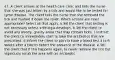 47. A client arrives at the health care clinic and tells the nurse that she was just bitten by a tick and would like to be tested for Lyme disease. The client tells the nurse that she removed the tick and flushed it down the toilet. Which actions are most appropriate? Select all that apply. a.Tell the client that testing is not necessary unless arthralgia develops. b.Tell the client to avoid any woody, grassy areas that may contain ticks. c.Instruct the client to immediately start to take the antibiotics that are prescribed. d.Inform the client to plan to have a blood test 4 to 6 weeks after a bite to detect the presence of the disease. e.Tell the client that if this happens again, to never remove the tick but vigorously scrub the area with an antiseptic