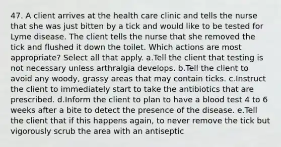 47. A client arrives at the health care clinic and tells the nurse that she was just bitten by a tick and would like to be tested for Lyme disease. The client tells the nurse that she removed the tick and flushed it down the toilet. Which actions are most appropriate? Select all that apply. a.Tell the client that testing is not necessary unless arthralgia develops. b.Tell the client to avoid any woody, grassy areas that may contain ticks. c.Instruct the client to immediately start to take the antibiotics that are prescribed. d.Inform the client to plan to have a blood test 4 to 6 weeks after a bite to detect the presence of the disease. e.Tell the client that if this happens again, to never remove the tick but vigorously scrub the area with an antiseptic