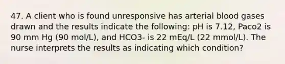 47. A client who is found unresponsive has arterial blood gases drawn and the results indicate the following: pH is 7.12, Paco2 is 90 mm Hg (90 mol/L), and HCO3- is 22 mEq/L (22 mmol/L). The nurse interprets the results as indicating which condition?