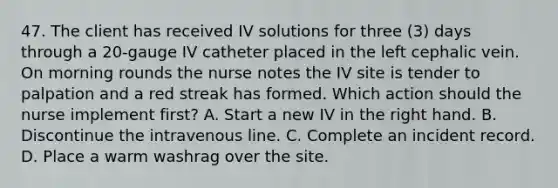 47. The client has received IV solutions for three (3) days through a 20-gauge IV catheter placed in the left cephalic vein. On morning rounds the nurse notes the IV site is tender to palpation and a red streak has formed. Which action should the nurse implement first? A. Start a new IV in the right hand. B. Discontinue the intravenous line. C. Complete an incident record. D. Place a warm washrag over the site.