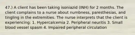 47.) A client has been taking isoniazid (INH) for 2 months. The client complains to a nurse about numbness, paresthesias, and tingling in the extremities. The nurse interprets that the client is experiencing: 1. Hypercalcemia 2. Peripheral neuritis 3. Small blood vessel spasm 4. Impaired peripheral circulation